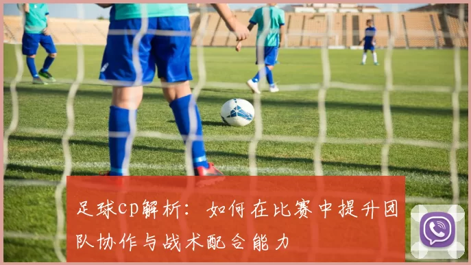 足球cp解析：如何在比赛中提升团队协作与战术配合能力