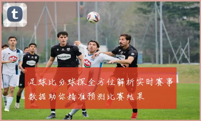 足球比分球探全方位解析实时赛事数据助你精准预测比赛结果