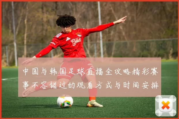 中国与韩国足球直播全攻略精彩赛事不容错过的观看方式与时间安排
