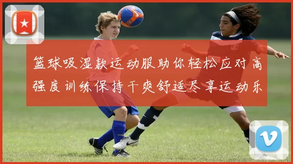 篮球吸湿款运动服助你轻松应对高强度训练保持干爽舒适尽享运动乐趣