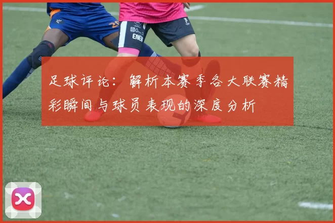 足球评论：解析本赛季各大联赛精彩瞬间与球员表现的深度分析