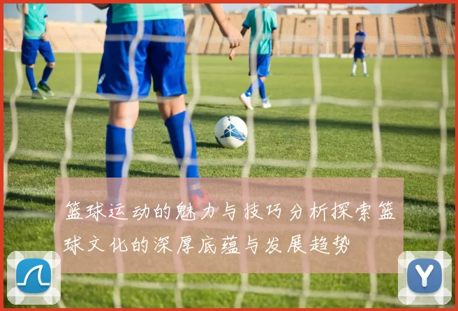 篮球运动的魅力与技巧分析探索篮球文化的深厚底蕴与发展趋势