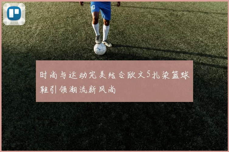 时尚与运动完美结合欧文5扎染篮球鞋引领潮流新风尚
