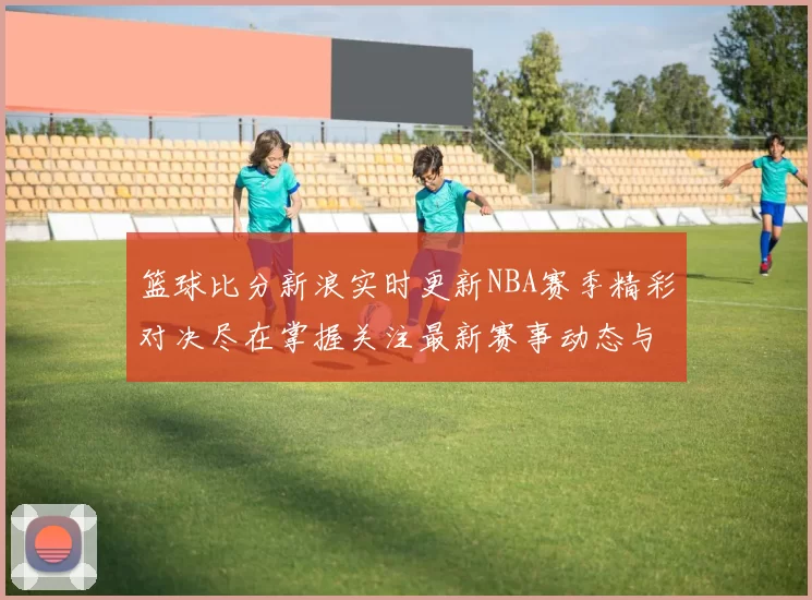 篮球比分新浪实时更新NBA赛季精彩对决尽在掌握关注最新赛事动态与比分分析
